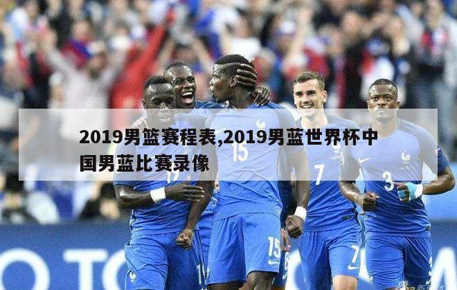 2019男篮赛程表,2019男蓝世界杯中国男蓝比赛录像