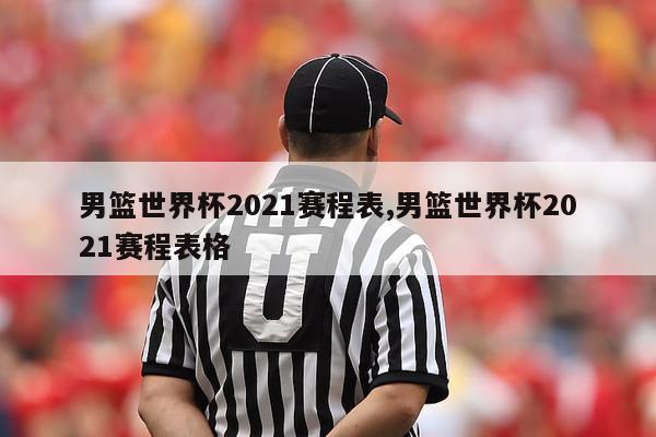 男篮世界杯2021赛程表,男篮世界杯2021赛程表格