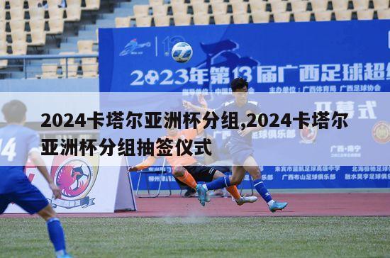 2024卡塔尔亚洲杯分组,2024卡塔尔亚洲杯分组抽签仪式