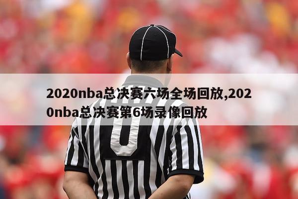 2020nba总决赛六场全场回放,2020nba总决赛第6场录像回放