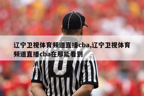 辽宁卫视体育频道直播cba,辽宁卫视体育频道直播cba在那能看到